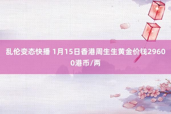   乱伦变态快播 1月15日香港周生生黄金价钱29600港币/两