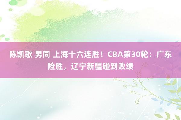   陈凯歌 男同 上海十六连胜！CBA第30轮：广东险胜，辽宁新疆碰到败绩