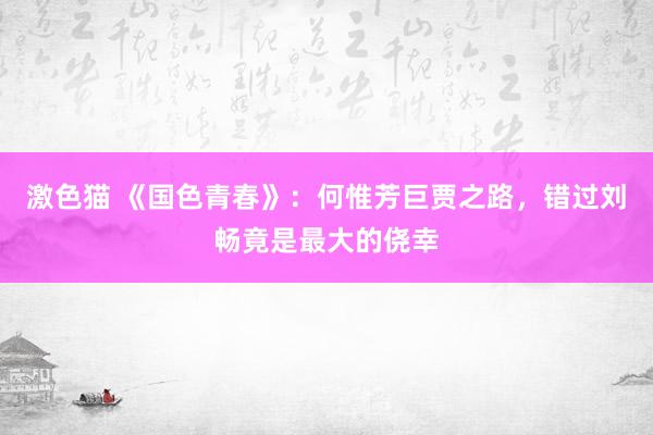   激色猫 《国色青春》：何惟芳巨贾之路，错过刘畅竟是最大的侥幸