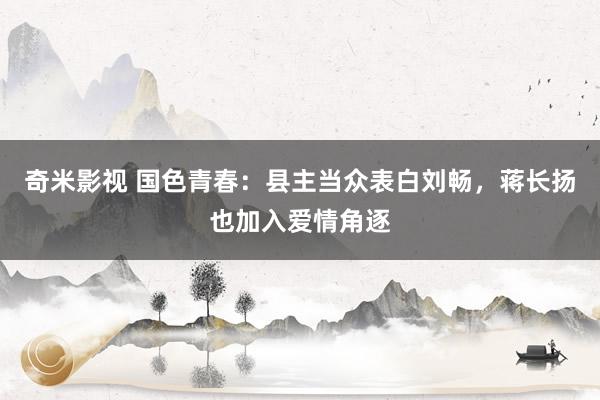   奇米影视 国色青春：县主当众表白刘畅，蒋长扬也加入爱情角逐