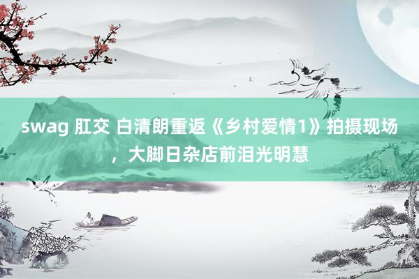   swag 肛交 白清朗重返《乡村爱情1》拍摄现场，大脚日杂店前泪光明慧