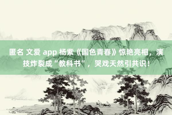   匿名 文爱 app 杨紫《国色青春》惊艳亮相，演技炸裂成“教科书”，哭戏天然引共识！