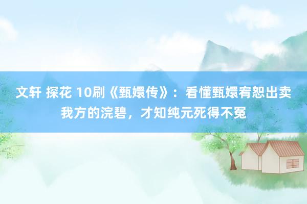   文轩 探花 10刷《甄嬛传》：看懂甄嬛宥恕出卖我方的浣碧，才知纯元死得不冤