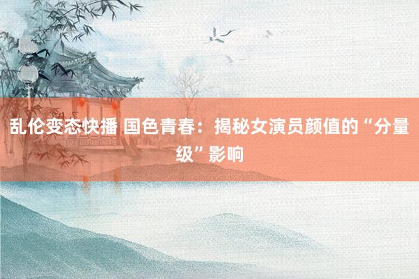  乱伦变态快播 国色青春：揭秘女演员颜值的“分量级”影响