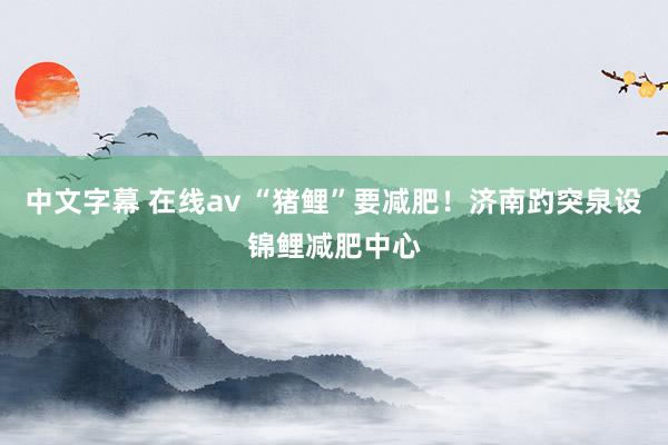   中文字幕 在线av “猪鲤”要减肥！济南趵突泉设锦鲤减肥中心