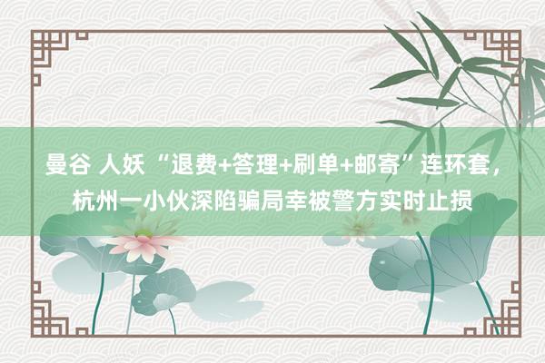   曼谷 人妖 “退费+答理+刷单+邮寄”连环套，杭州一小伙深陷骗局幸被警方实时止损