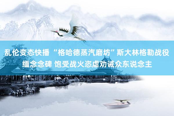 乱伦变态快播 “格哈德蒸汽磨坊”斯大林格勒战役缅念念碑 饱受战火恣虐劝诫众东说念主