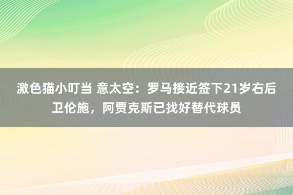   激色猫小叮当 意太空：罗马接近签下21岁右后卫伦施，阿贾克斯已找好替代球员