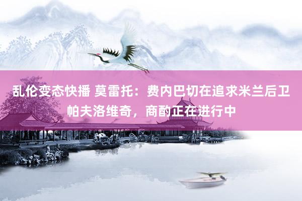   乱伦变态快播 莫雷托：费内巴切在追求米兰后卫帕夫洛维奇，商酌正在进行中