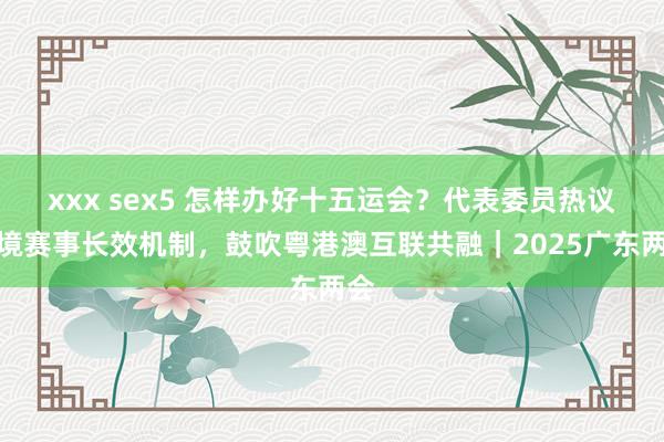   xxx sex5 怎样办好十五运会？代表委员热议跨境赛事长效机制，鼓吹粤港澳互联共融｜2025广东两会