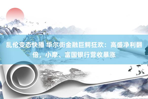   乱伦变态快播 华尔街金融巨鳄狂欢：高盛净利翻倍，小摩、富国银行营收暴涨