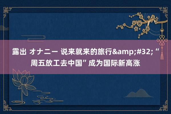   露出 オナニー 说来就来的旅行&#32;“周五放工去中国”成为国际新高涨