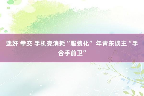   迷奸 拳交 手机壳消耗“服装化” 年青东谈主“手合手前卫”