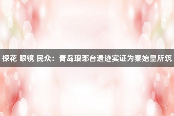   探花 眼镜 民众：青岛琅琊台遗迹实证为秦始皇所筑