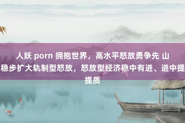   人妖 porn 拥抱世界，高水平怒放勇争先 山东稳步扩大轨制型怒放，怒放型经济稳中有进、进中提质