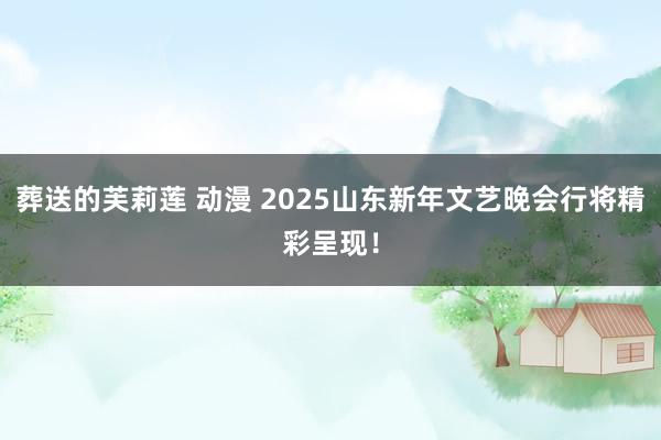   葬送的芙莉莲 动漫 2025山东新年文艺晚会行将精彩呈现！
