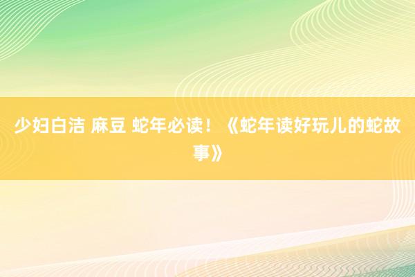   少妇白洁 麻豆 蛇年必读！《蛇年读好玩儿的蛇故事》