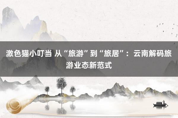   激色猫小叮当 从“旅游”到“旅居”：云南解码旅游业态新范式