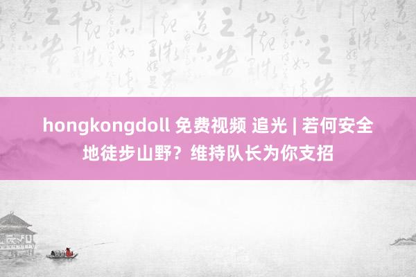   hongkongdoll 免费视频 追光 | 若何安全地徒步山野？维持队长为你支招