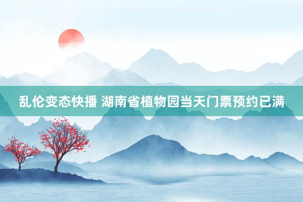   乱伦变态快播 湖南省植物园当天门票预约已满