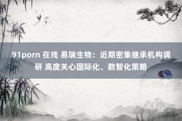   91porn 在线 易瑞生物：近期密集继承机构调研 高度关心国际化、数智化策略