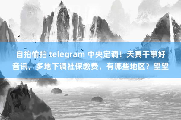   自拍偷拍 telegram 中央定调！天真干事好音讯，多地下调社保缴费，有哪些地区？望望