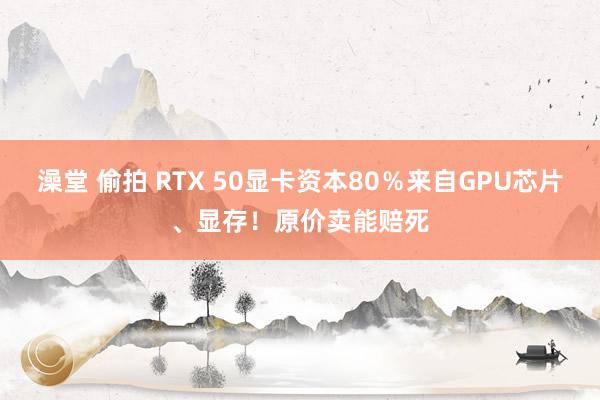   澡堂 偷拍 RTX 50显卡资本80％来自GPU芯片、显存！原价卖能赔死