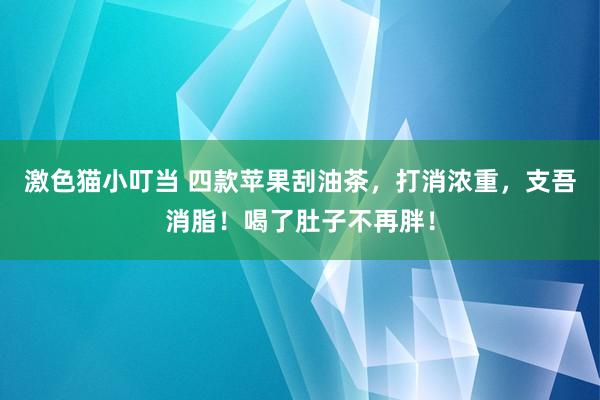   激色猫小叮当 四款苹果刮油茶，打消浓重，支吾消脂！喝了肚子不再胖！