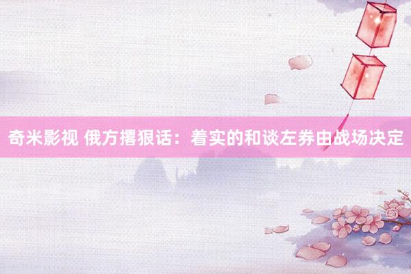   奇米影视 俄方撂狠话：着实的和谈左券由战场决定