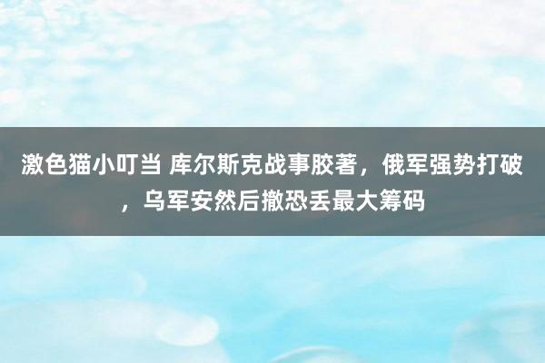   激色猫小叮当 库尔斯克战事胶著，俄军强势打破，乌军安然后撤恐丢最大筹码