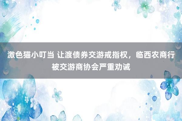   激色猫小叮当 让渡债券交游戒指权，临西农商行被交游商协会严重劝诫
