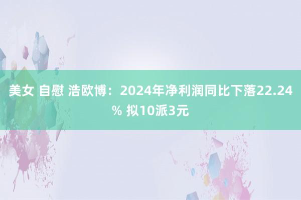   美女 自慰 浩欧博：2024年净利润同比下落22.24% 拟10派3元