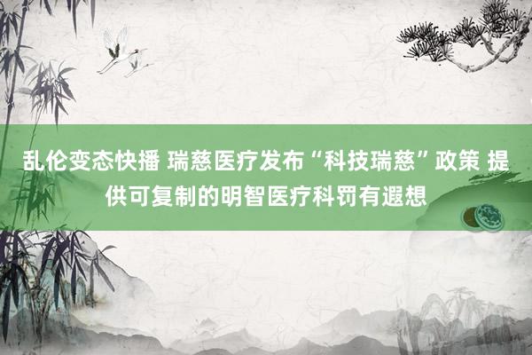   乱伦变态快播 瑞慈医疗发布“科技瑞慈”政策 提供可复制的明智医疗科罚有遐想