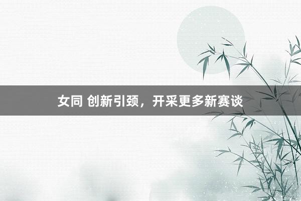   女同 创新引颈，开采更多新赛谈