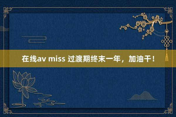   在线av miss 过渡期终末一年，加油干！