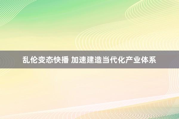   乱伦变态快播 加速建造当代化产业体系