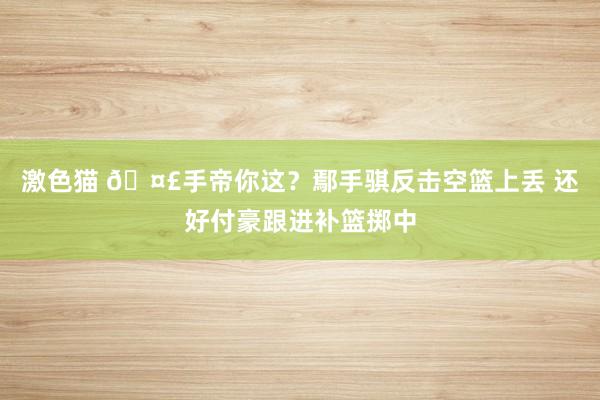   激色猫 🤣手帝你这？鄢手骐反击空篮上丢 还好付豪跟进补篮掷中