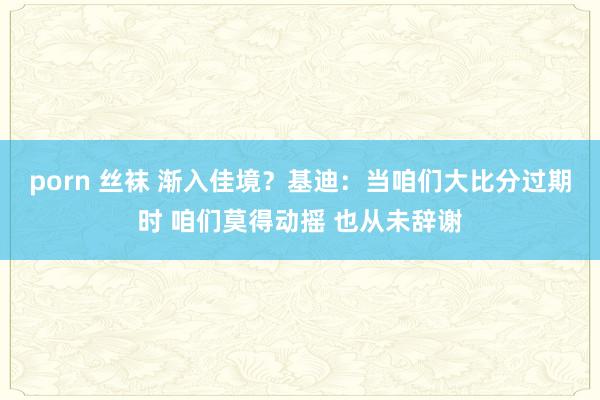   porn 丝袜 渐入佳境？基迪：当咱们大比分过期时 咱们莫得动摇 也从未辞谢