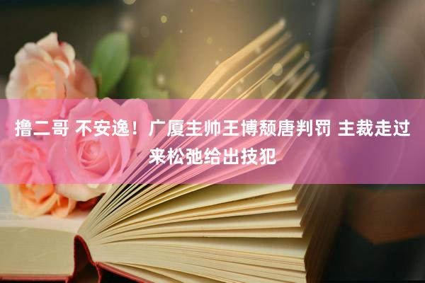   撸二哥 不安逸！广厦主帅王博颓唐判罚 主裁走过来松弛给出技犯