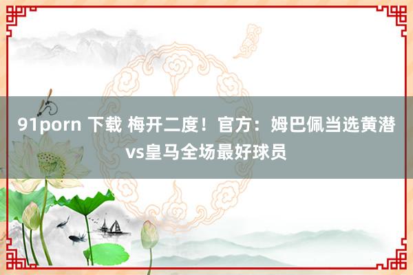   91porn 下载 梅开二度！官方：姆巴佩当选黄潜vs皇马全场最好球员