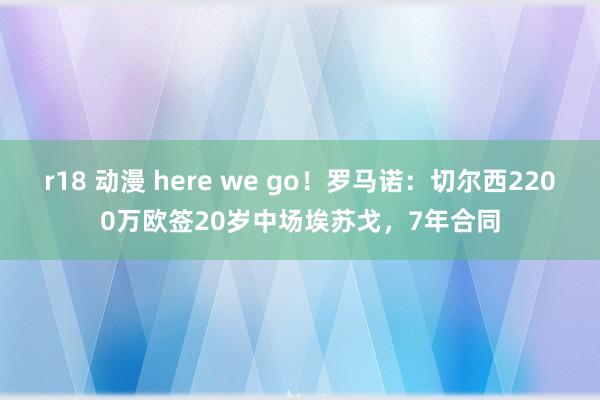   r18 动漫 here we go！罗马诺：切尔西2200万欧签20岁中场埃苏戈，7年合同