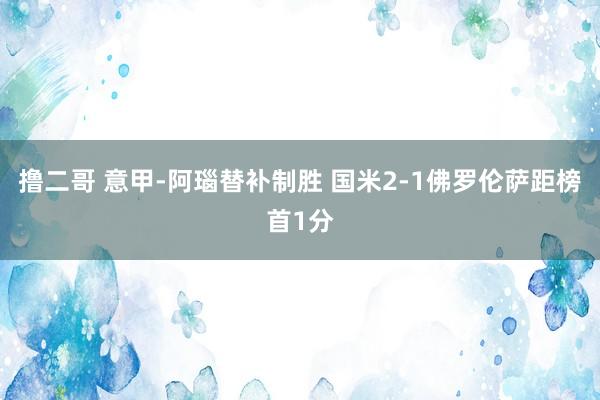   撸二哥 意甲-阿瑙替补制胜 国米2-1佛罗伦萨距榜首1分