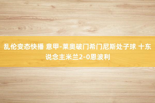   乱伦变态快播 意甲-莱奥破门希门尼斯处子球 十东说念主米兰2-0恩波利