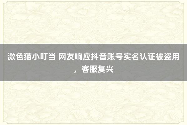   激色猫小叮当 网友响应抖音账号实名认证被盗用，客服复兴