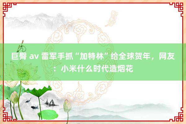   巨臀 av 雷军手抓“加特林”给全球贺年，网友：小米什么时代造烟花