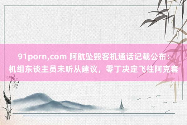   91porn,com 阿航坠毁客机通话记载公布：机组东谈主员未听从建议，零丁决定飞往阿克套