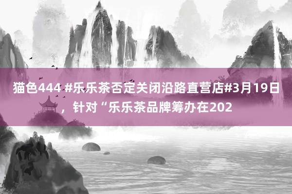   猫色444 #乐乐茶否定关闭沿路直营店#3月19日，针对“乐乐茶品牌筹办在202