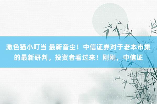   激色猫小叮当 最新音尘！中信证券对于老本市集的最新研判。投资者看过来！刚刚，中信证