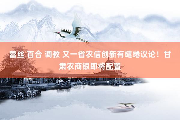   蕾丝 百合 调教 又一省农信创新有缱绻议论！甘肃农商银即将配置