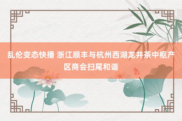   乱伦变态快播 浙江顺丰与杭州西湖龙井茶中枢产区商会扫尾和谐